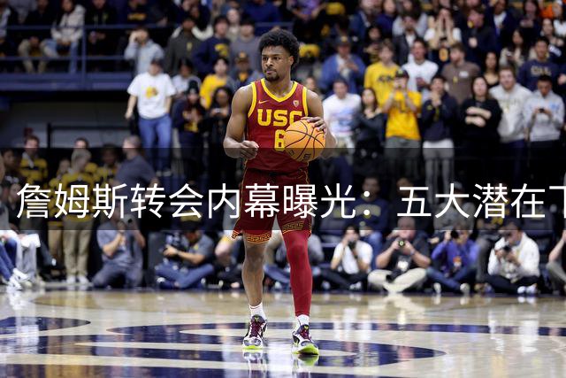 詹姆斯转会内幕曝光：五大潜在下家无人相信能签下"皇帝